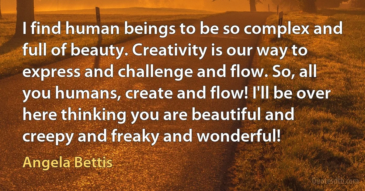 I find human beings to be so complex and full of beauty. Creativity is our way to express and challenge and flow. So, all you humans, create and flow! I'll be over here thinking you are beautiful and creepy and freaky and wonderful! (Angela Bettis)