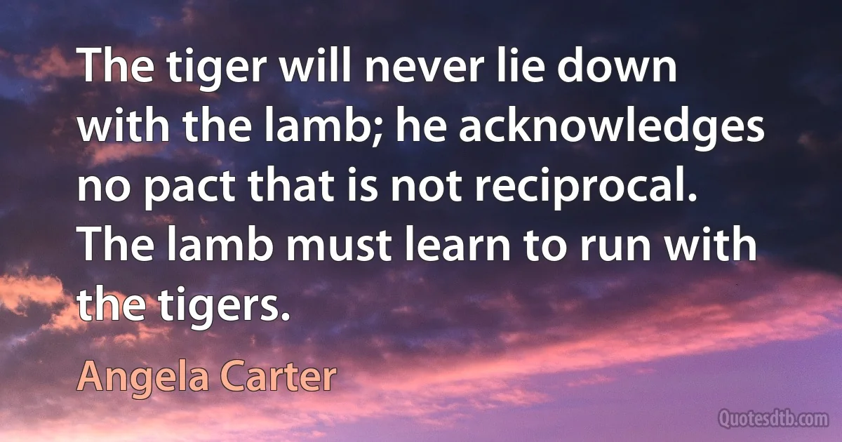 The tiger will never lie down with the lamb; he acknowledges no pact that is not reciprocal. The lamb must learn to run with the tigers. (Angela Carter)