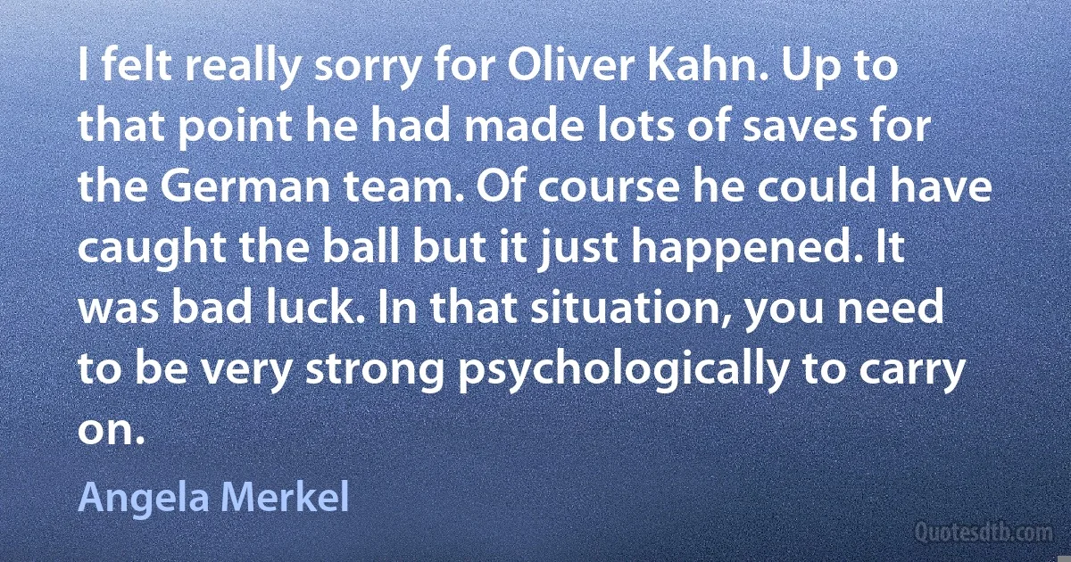 I felt really sorry for Oliver Kahn. Up to that point he had made lots of saves for the German team. Of course he could have caught the ball but it just happened. It was bad luck. In that situation, you need to be very strong psychologically to carry on. (Angela Merkel)