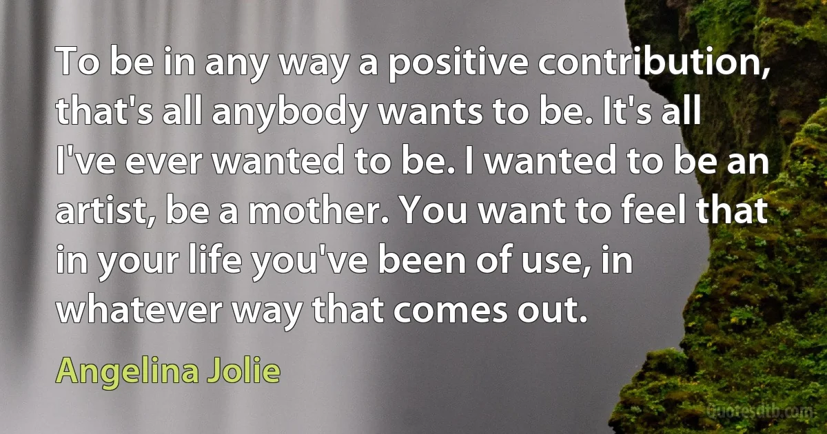 To be in any way a positive contribution, that's all anybody wants to be. It's all I've ever wanted to be. I wanted to be an artist, be a mother. You want to feel that in your life you've been of use, in whatever way that comes out. (Angelina Jolie)