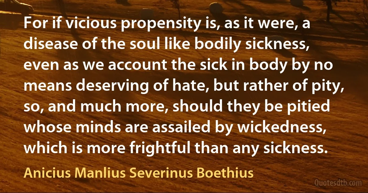 For if vicious propensity is, as it were, a disease of the soul like bodily sickness, even as we account the sick in body by no means deserving of hate, but rather of pity, so, and much more, should they be pitied whose minds are assailed by wickedness, which is more frightful than any sickness. (Anicius Manlius Severinus Boethius)