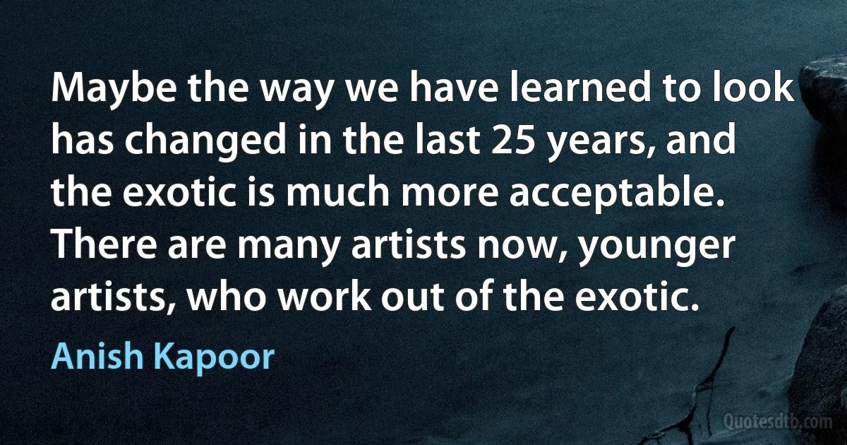 Maybe the way we have learned to look has changed in the last 25 years, and the exotic is much more acceptable. There are many artists now, younger artists, who work out of the exotic. (Anish Kapoor)