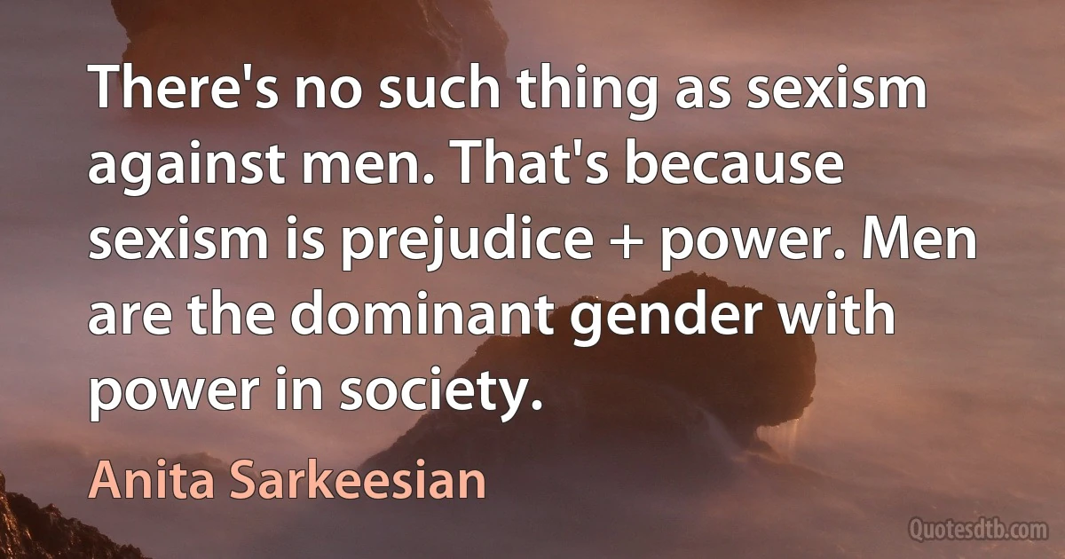 There's no such thing as sexism against men. That's because sexism is prejudice + power. Men are the dominant gender with power in society. (Anita Sarkeesian)