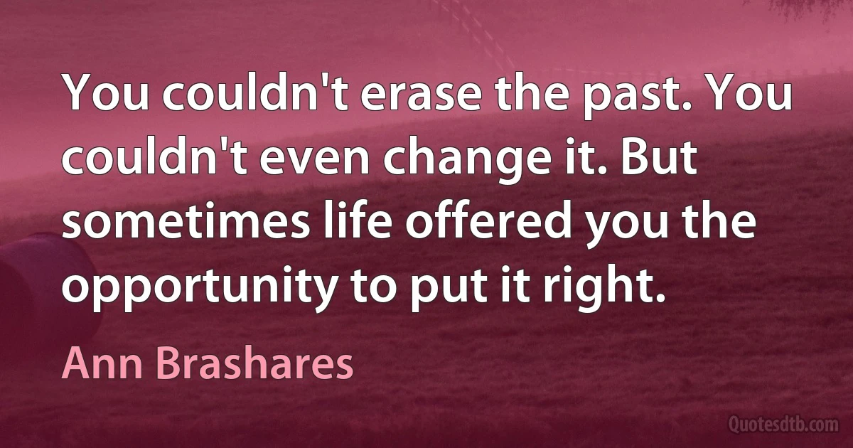 You couldn't erase the past. You couldn't even change it. But sometimes life offered you the opportunity to put it right. (Ann Brashares)