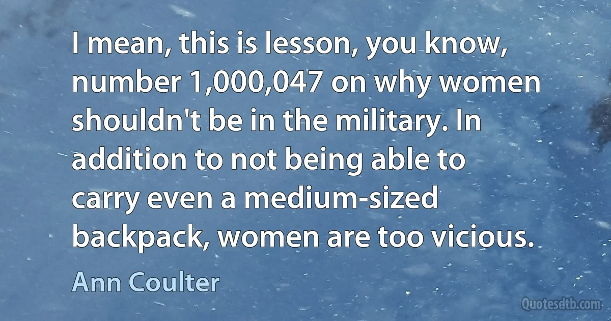 I mean, this is lesson, you know, number 1,000,047 on why women shouldn't be in the military. In addition to not being able to carry even a medium-sized backpack, women are too vicious. (Ann Coulter)