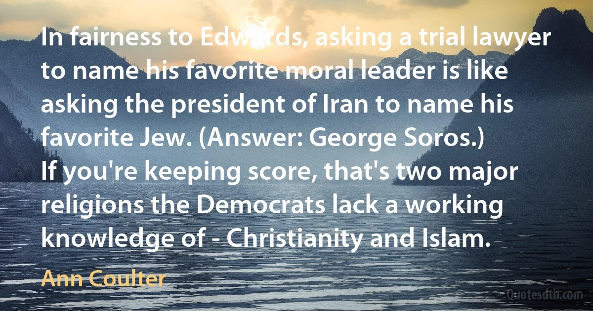 In fairness to Edwards, asking a trial lawyer to name his favorite moral leader is like asking the president of Iran to name his favorite Jew. (Answer: George Soros.)
If you're keeping score, that's two major religions the Democrats lack a working knowledge of - Christianity and Islam. (Ann Coulter)