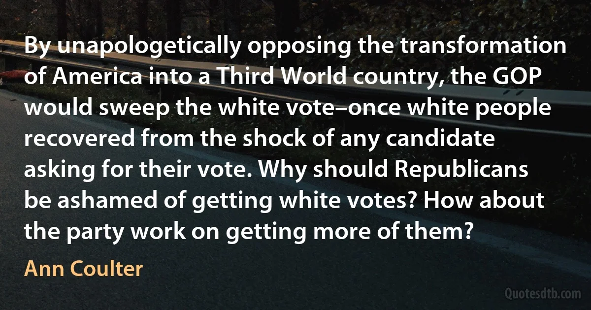 By unapologetically opposing the transformation of America into a Third World country, the GOP would sweep the white vote–once white people recovered from the shock of any candidate asking for their vote. Why should Republicans be ashamed of getting white votes? How about the party work on getting more of them? (Ann Coulter)