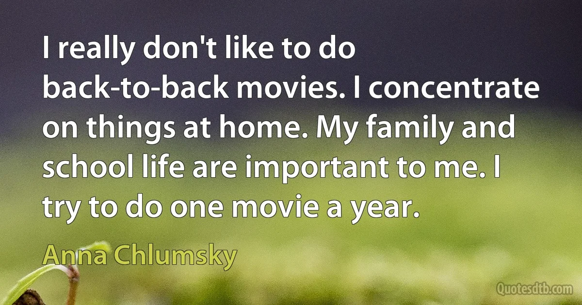 I really don't like to do back-to-back movies. I concentrate on things at home. My family and school life are important to me. I try to do one movie a year. (Anna Chlumsky)