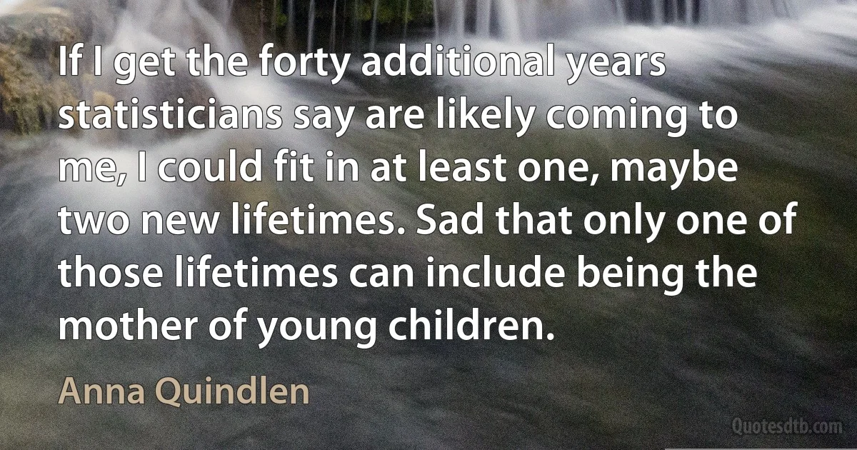 If I get the forty additional years statisticians say are likely coming to me, I could fit in at least one, maybe two new lifetimes. Sad that only one of those lifetimes can include being the mother of young children. (Anna Quindlen)