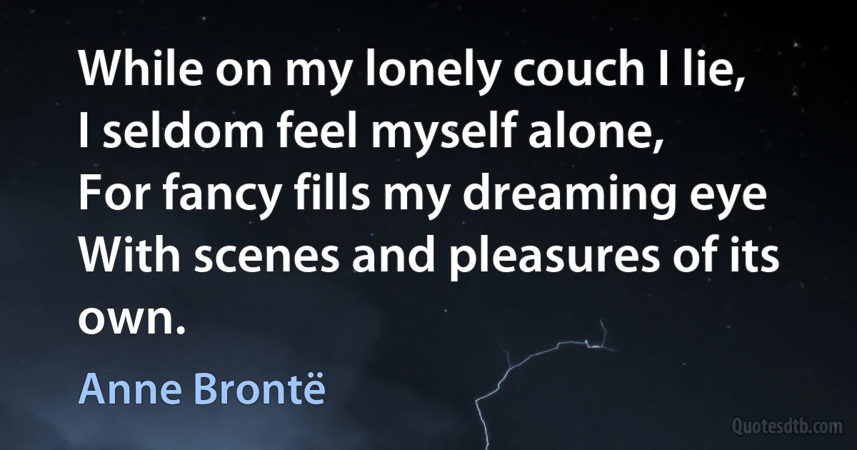 While on my lonely couch I lie,
I seldom feel myself alone,
For fancy fills my dreaming eye
With scenes and pleasures of its own. (Anne Brontë)