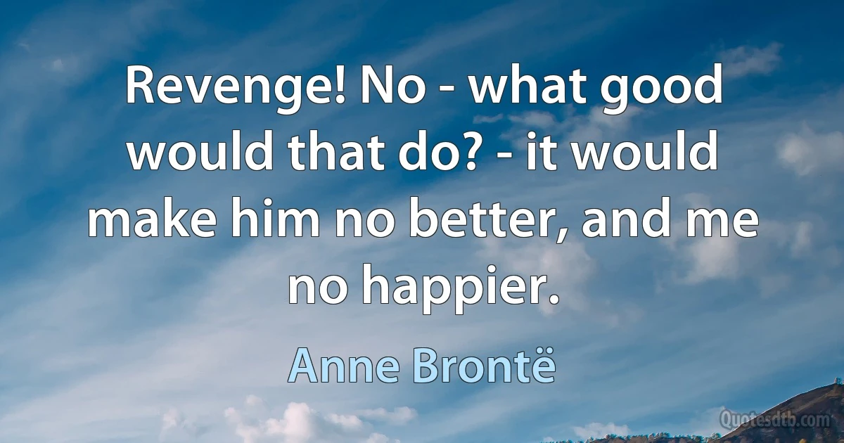 Revenge! No - what good would that do? - it would make him no better, and me no happier. (Anne Brontë)