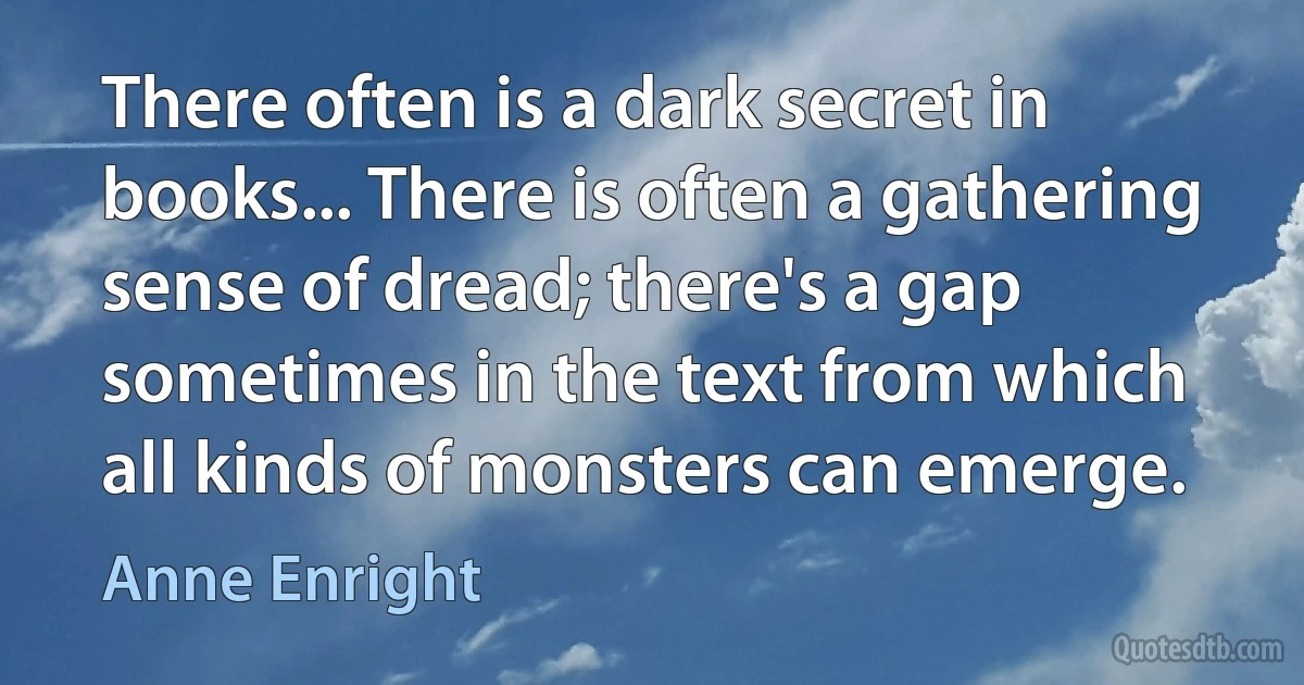 There often is a dark secret in books... There is often a gathering sense of dread; there's a gap sometimes in the text from which all kinds of monsters can emerge. (Anne Enright)