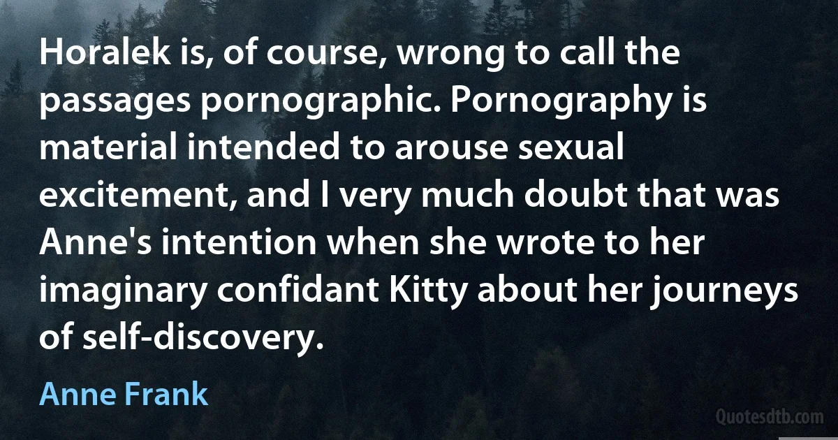 Horalek is, of course, wrong to call the passages pornographic. Pornography is material intended to arouse sexual excitement, and I very much doubt that was Anne's intention when she wrote to her imaginary confidant Kitty about her journeys of self-discovery. (Anne Frank)