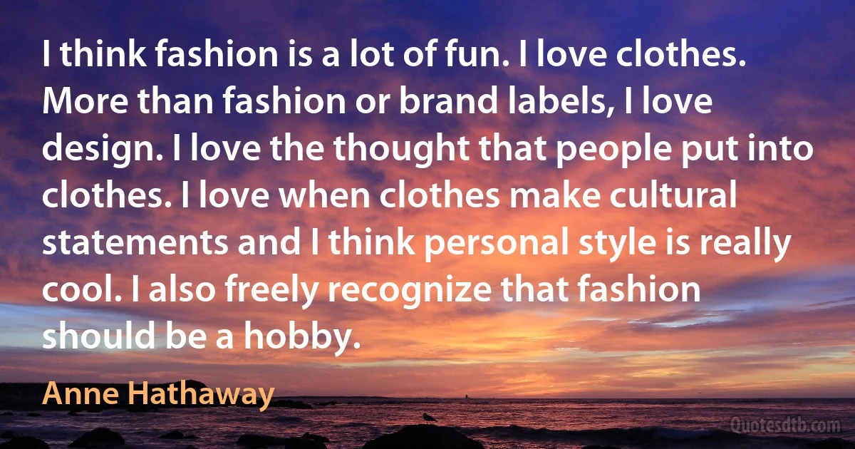 I think fashion is a lot of fun. I love clothes. More than fashion or brand labels, I love design. I love the thought that people put into clothes. I love when clothes make cultural statements and I think personal style is really cool. I also freely recognize that fashion should be a hobby. (Anne Hathaway)