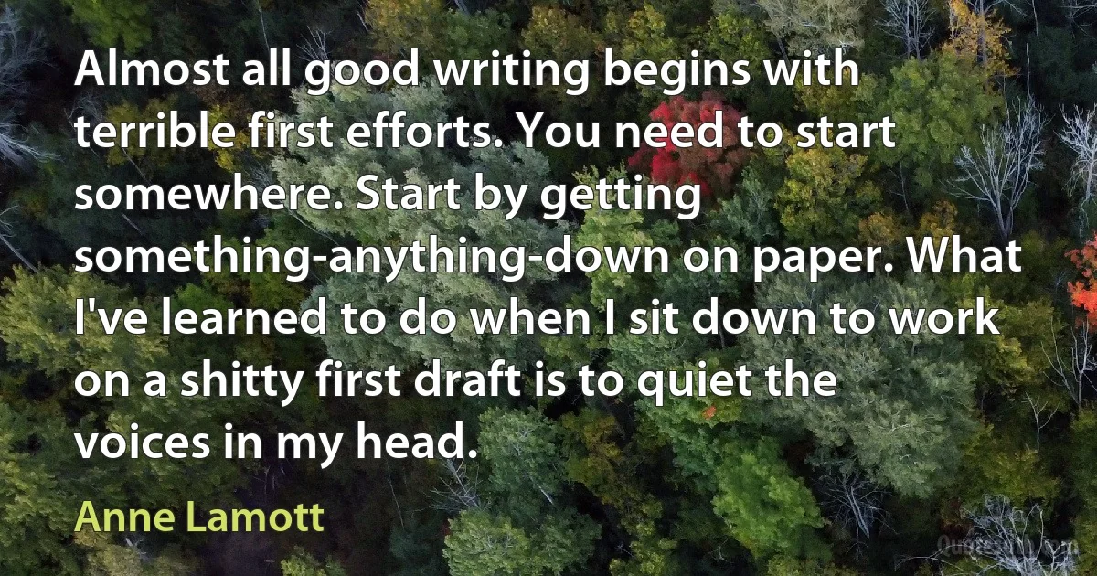 Almost all good writing begins with terrible first efforts. You need to start somewhere. Start by getting something-anything-down on paper. What I've learned to do when I sit down to work on a shitty first draft is to quiet the voices in my head. (Anne Lamott)