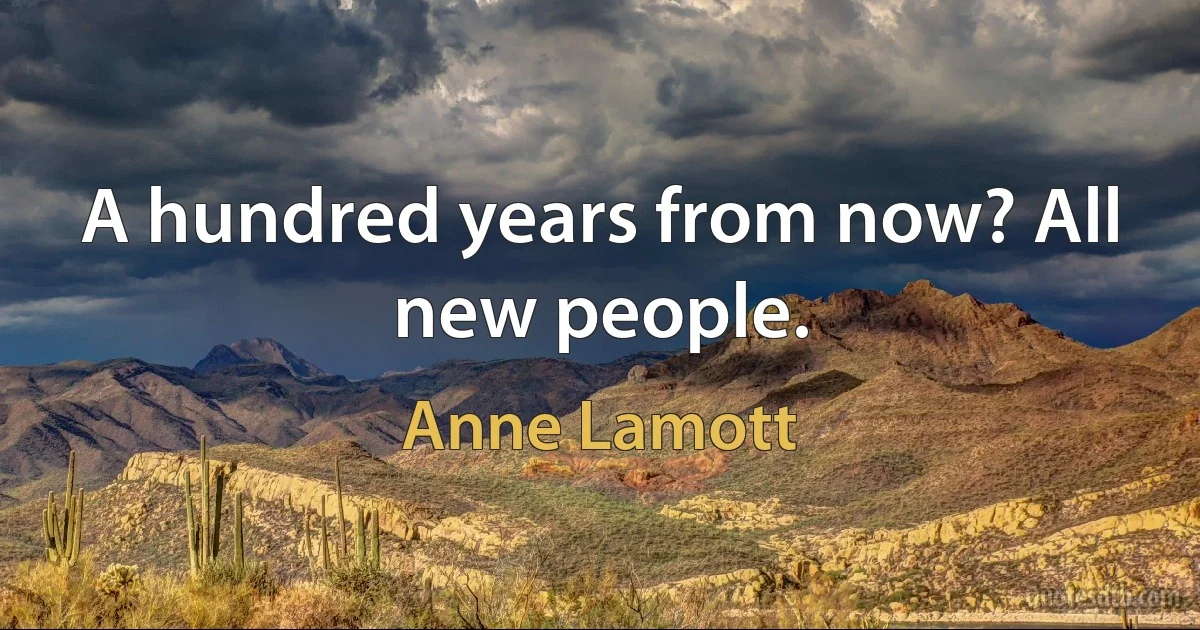 A hundred years from now? All new people. (Anne Lamott)