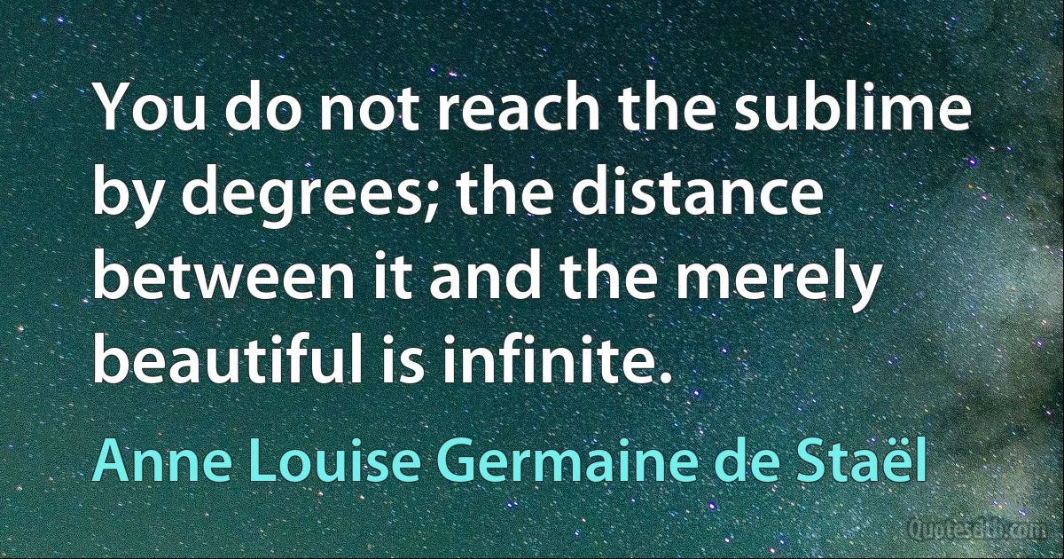 You do not reach the sublime by degrees; the distance between it and the merely beautiful is infinite. (Anne Louise Germaine de Staël)