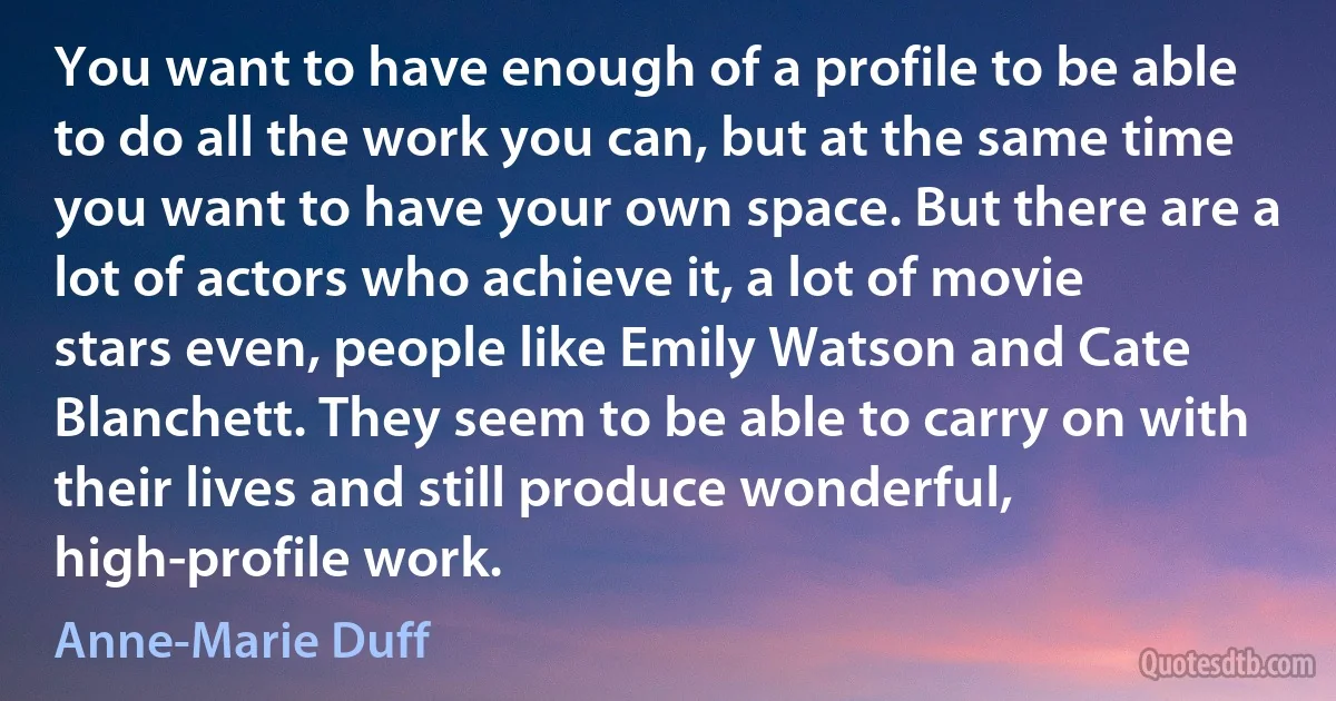 You want to have enough of a profile to be able to do all the work you can, but at the same time you want to have your own space. But there are a lot of actors who achieve it, a lot of movie stars even, people like Emily Watson and Cate Blanchett. They seem to be able to carry on with their lives and still produce wonderful, high-profile work. (Anne-Marie Duff)