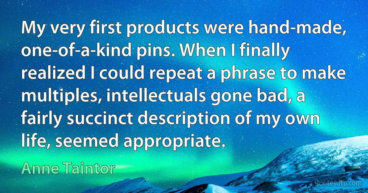 My very first products were hand-made, one-of-a-kind pins. When I finally realized I could repeat a phrase to make multiples, intellectuals gone bad, a fairly succinct description of my own life, seemed appropriate. (Anne Taintor)