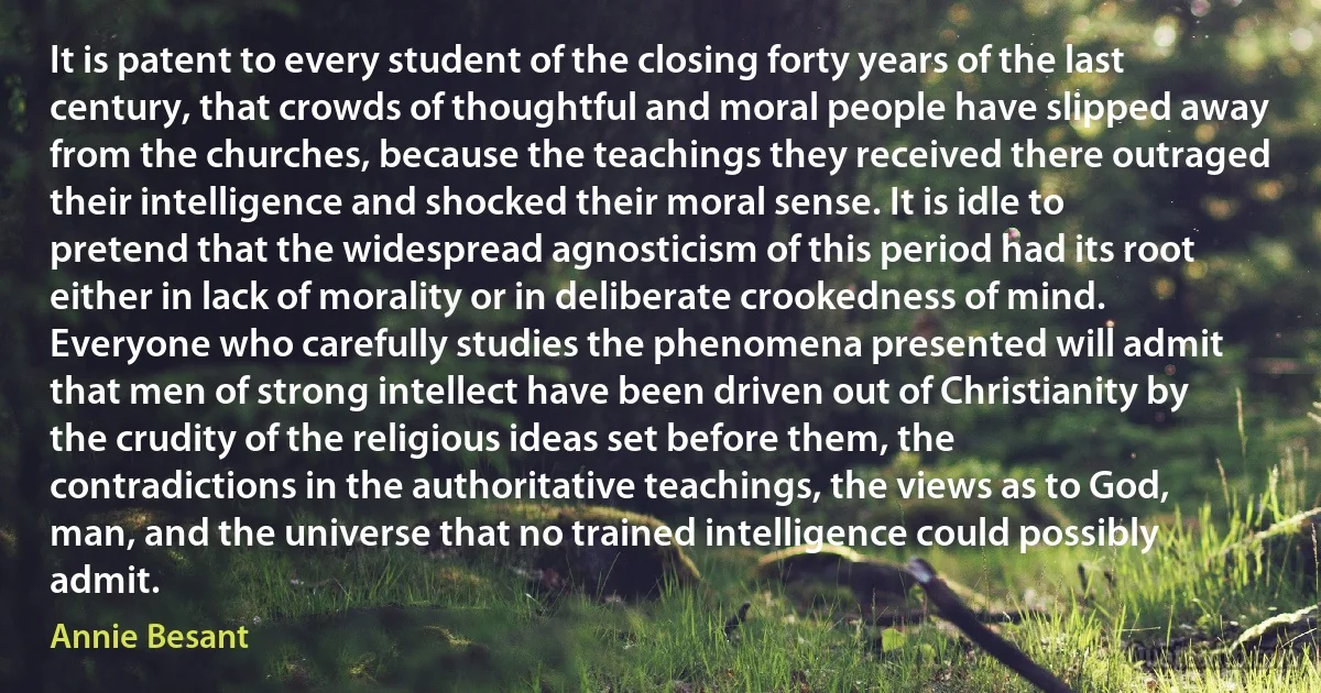 It is patent to every student of the closing forty years of the last century, that crowds of thoughtful and moral people have slipped away from the churches, because the teachings they received there outraged their intelligence and shocked their moral sense. It is idle to pretend that the widespread agnosticism of this period had its root either in lack of morality or in deliberate crookedness of mind. Everyone who carefully studies the phenomena presented will admit that men of strong intellect have been driven out of Christianity by the crudity of the religious ideas set before them, the contradictions in the authoritative teachings, the views as to God, man, and the universe that no trained intelligence could possibly admit. (Annie Besant)