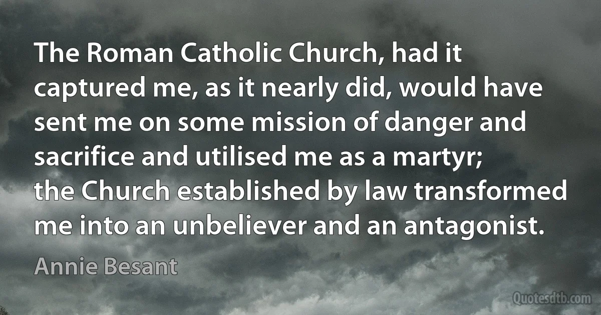 The Roman Catholic Church, had it captured me, as it nearly did, would have sent me on some mission of danger and sacrifice and utilised me as a martyr; the Church established by law transformed me into an unbeliever and an antagonist. (Annie Besant)