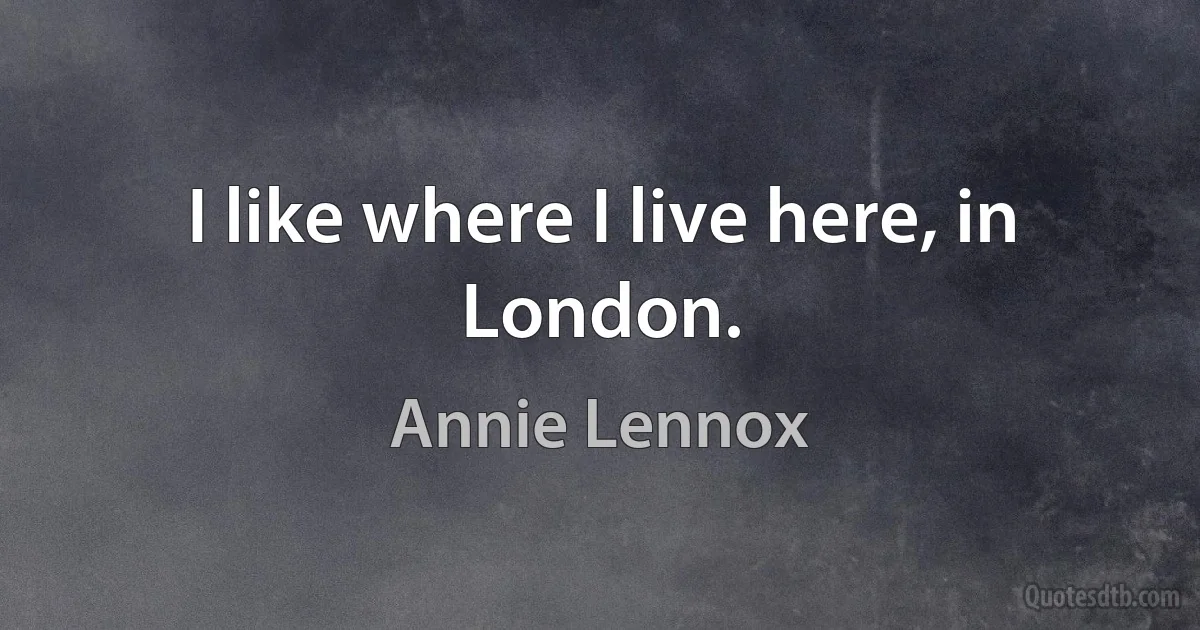 I like where I live here, in London. (Annie Lennox)