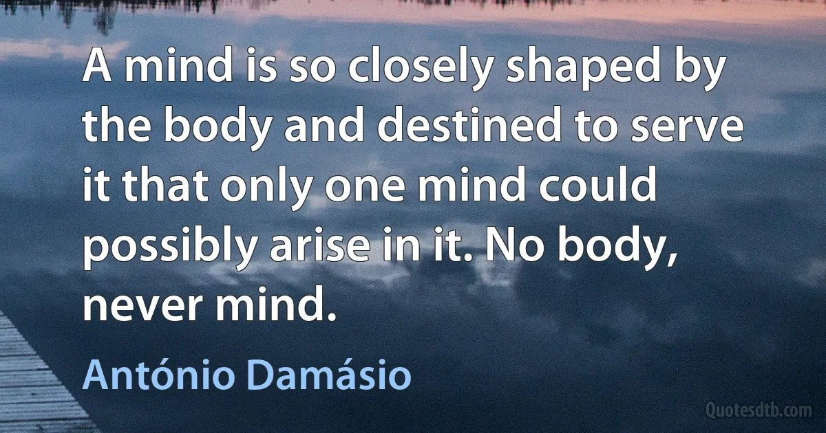 A mind is so closely shaped by the body and destined to serve it that only one mind could possibly arise in it. No body, never mind. (António Damásio)