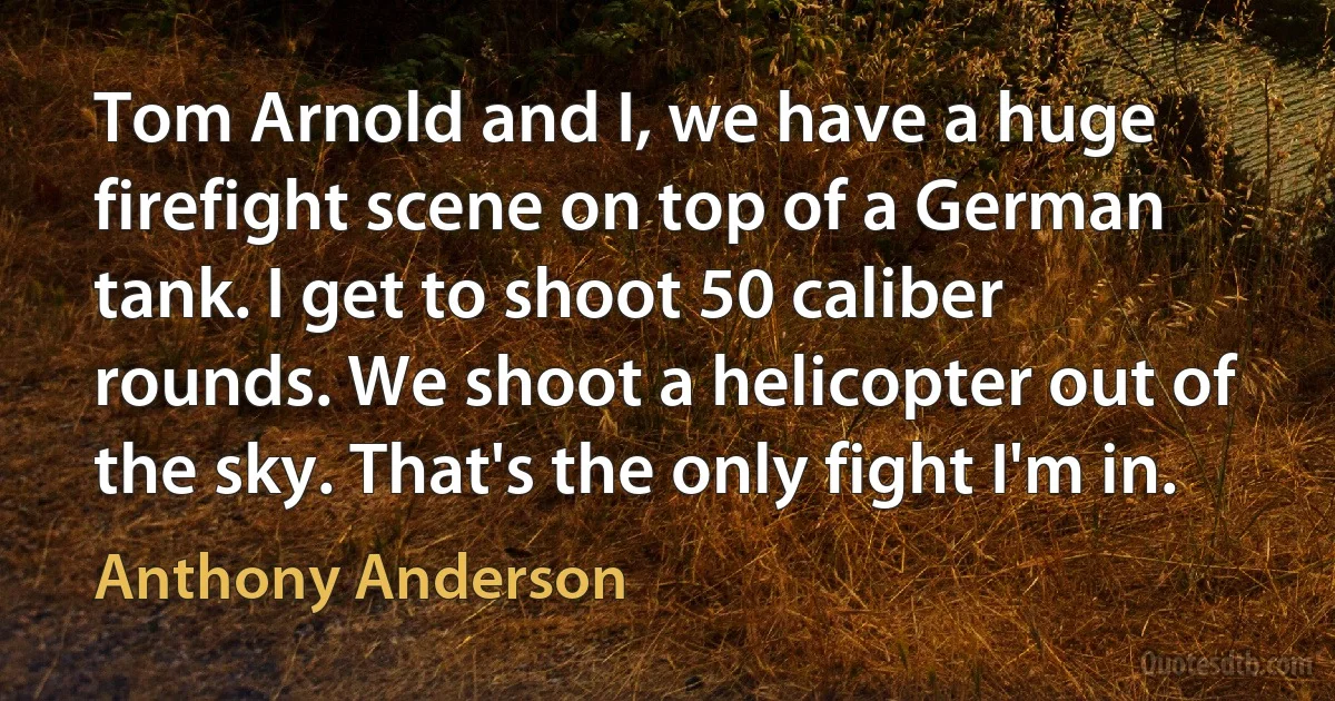 Tom Arnold and I, we have a huge firefight scene on top of a German tank. I get to shoot 50 caliber rounds. We shoot a helicopter out of the sky. That's the only fight I'm in. (Anthony Anderson)