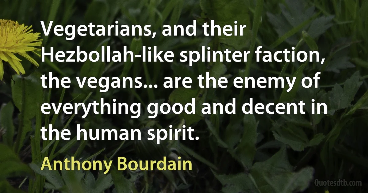 Vegetarians, and their Hezbollah-like splinter faction, the vegans... are the enemy of everything good and decent in the human spirit. (Anthony Bourdain)