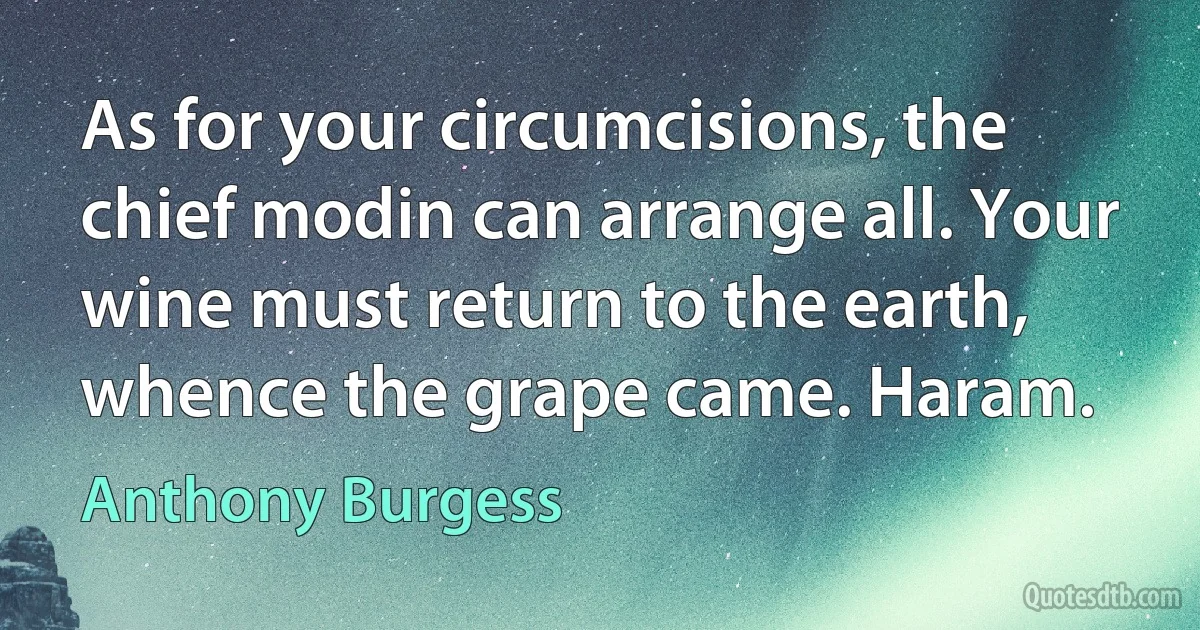 As for your circumcisions, the chief modin can arrange all. Your wine must return to the earth, whence the grape came. Haram. (Anthony Burgess)