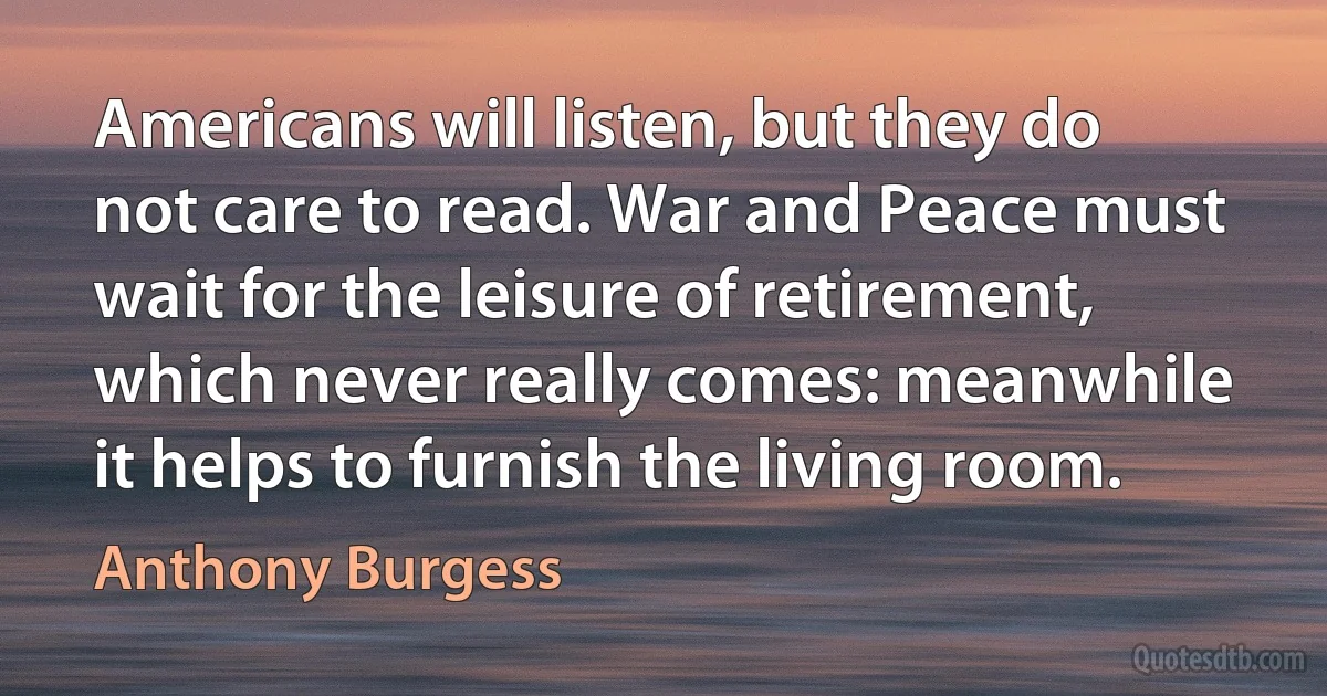 Americans will listen, but they do not care to read. War and Peace must wait for the leisure of retirement, which never really comes: meanwhile it helps to furnish the living room. (Anthony Burgess)