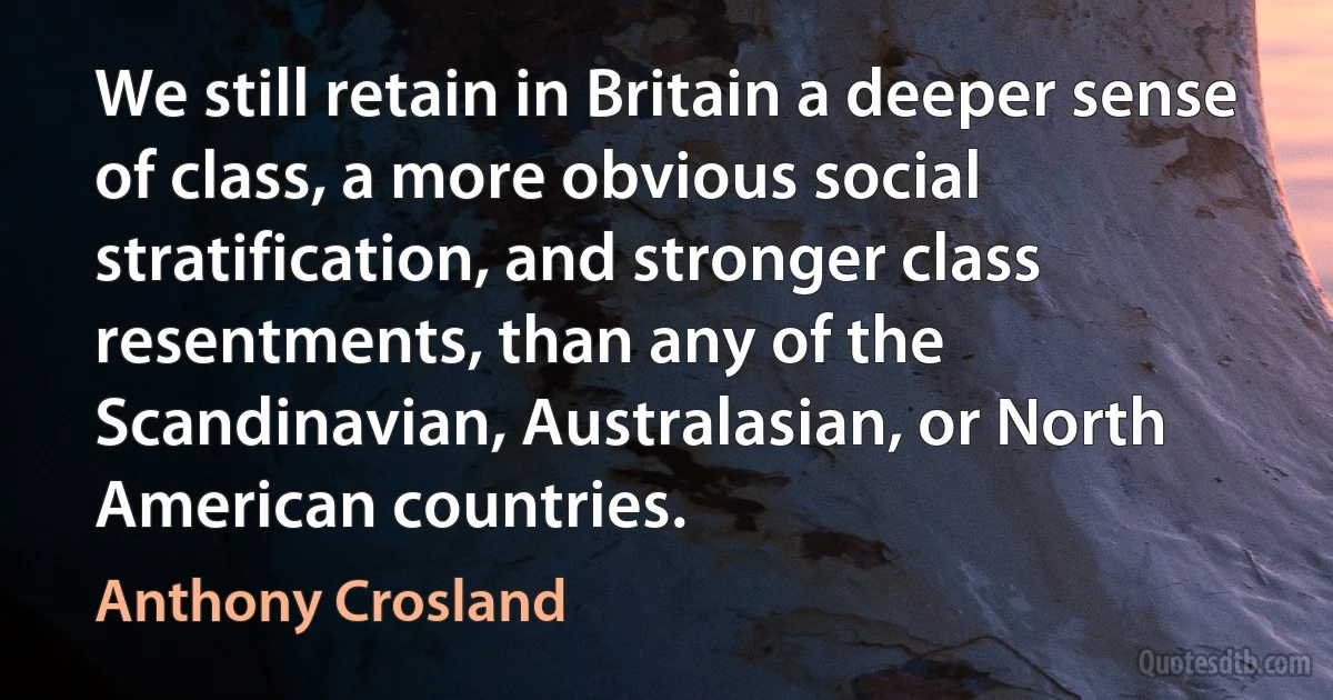 We still retain in Britain a deeper sense of class, a more obvious social stratification, and stronger class resentments, than any of the Scandinavian, Australasian, or North American countries. (Anthony Crosland)