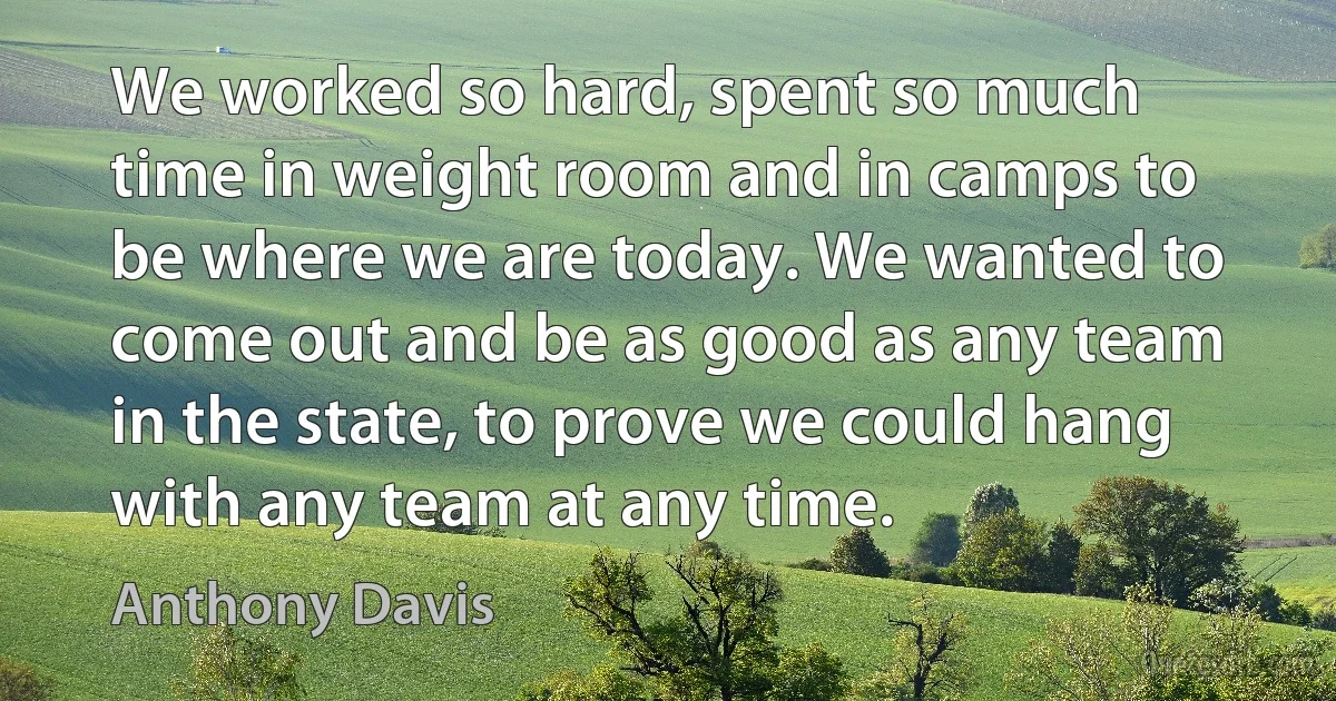 We worked so hard, spent so much time in weight room and in camps to be where we are today. We wanted to come out and be as good as any team in the state, to prove we could hang with any team at any time. (Anthony Davis)