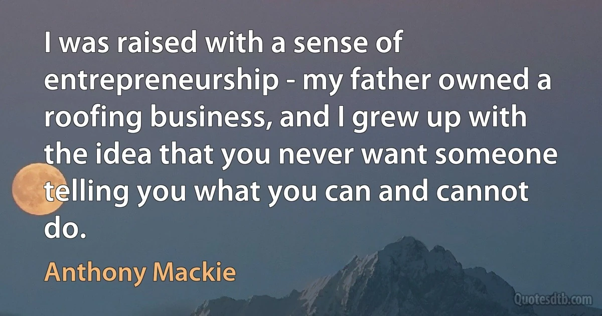 I was raised with a sense of entrepreneurship - my father owned a roofing business, and I grew up with the idea that you never want someone telling you what you can and cannot do. (Anthony Mackie)