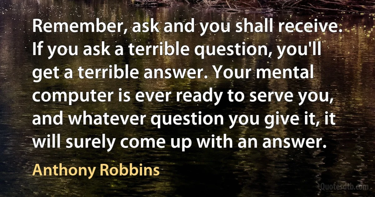 Remember, ask and you shall receive. If you ask a terrible question, you'll get a terrible answer. Your mental computer is ever ready to serve you, and whatever question you give it, it will surely come up with an answer. (Anthony Robbins)