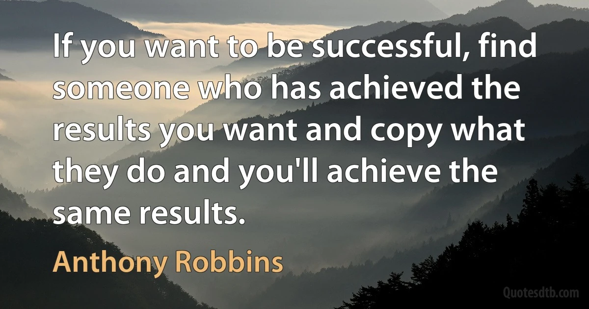 If you want to be successful, find someone who has achieved the results you want and copy what they do and you'll achieve the same results. (Anthony Robbins)