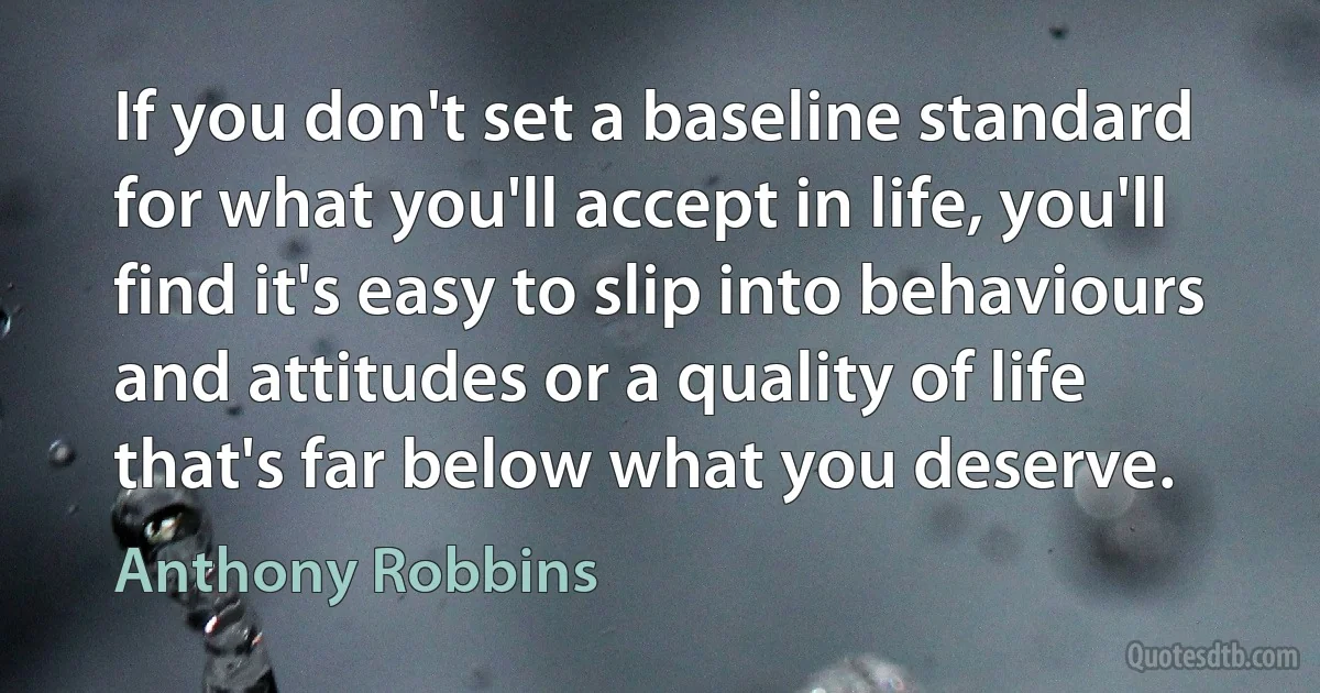 If you don't set a baseline standard for what you'll accept in life, you'll find it's easy to slip into behaviours and attitudes or a quality of life that's far below what you deserve. (Anthony Robbins)