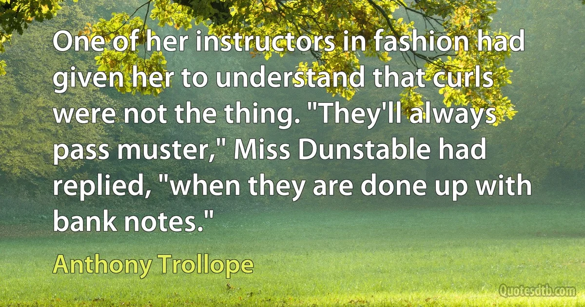 One of her instructors in fashion had given her to understand that curls were not the thing. "They'll always pass muster," Miss Dunstable had replied, "when they are done up with bank notes." (Anthony Trollope)