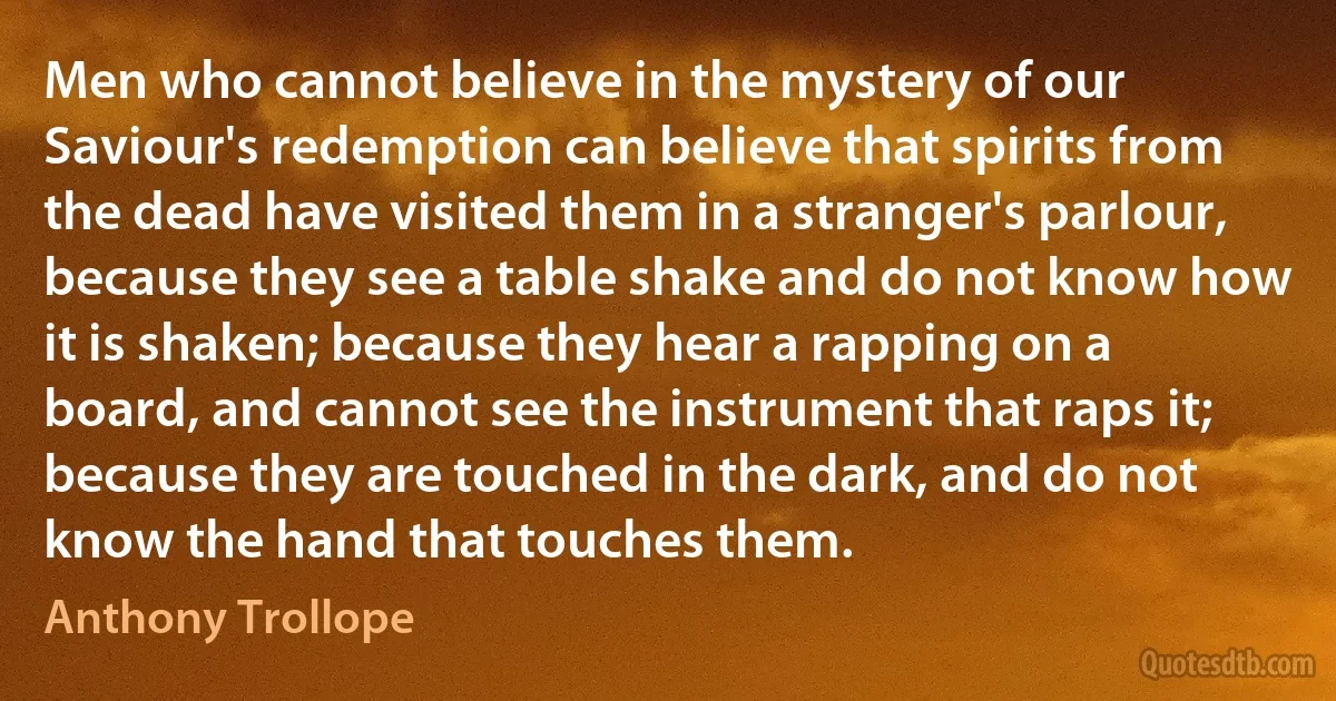 Men who cannot believe in the mystery of our Saviour's redemption can believe that spirits from the dead have visited them in a stranger's parlour, because they see a table shake and do not know how it is shaken; because they hear a rapping on a board, and cannot see the instrument that raps it; because they are touched in the dark, and do not know the hand that touches them. (Anthony Trollope)