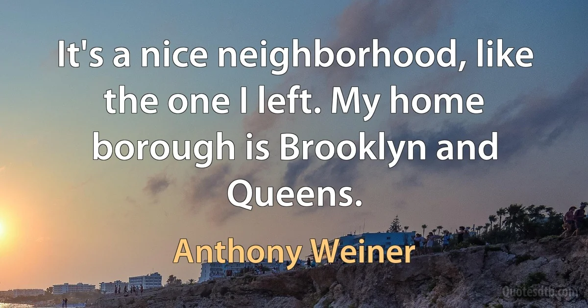 It's a nice neighborhood, like the one I left. My home borough is Brooklyn and Queens. (Anthony Weiner)