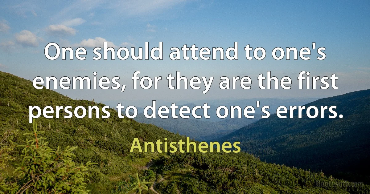 One should attend to one's enemies, for they are the first persons to detect one's errors. (Antisthenes)