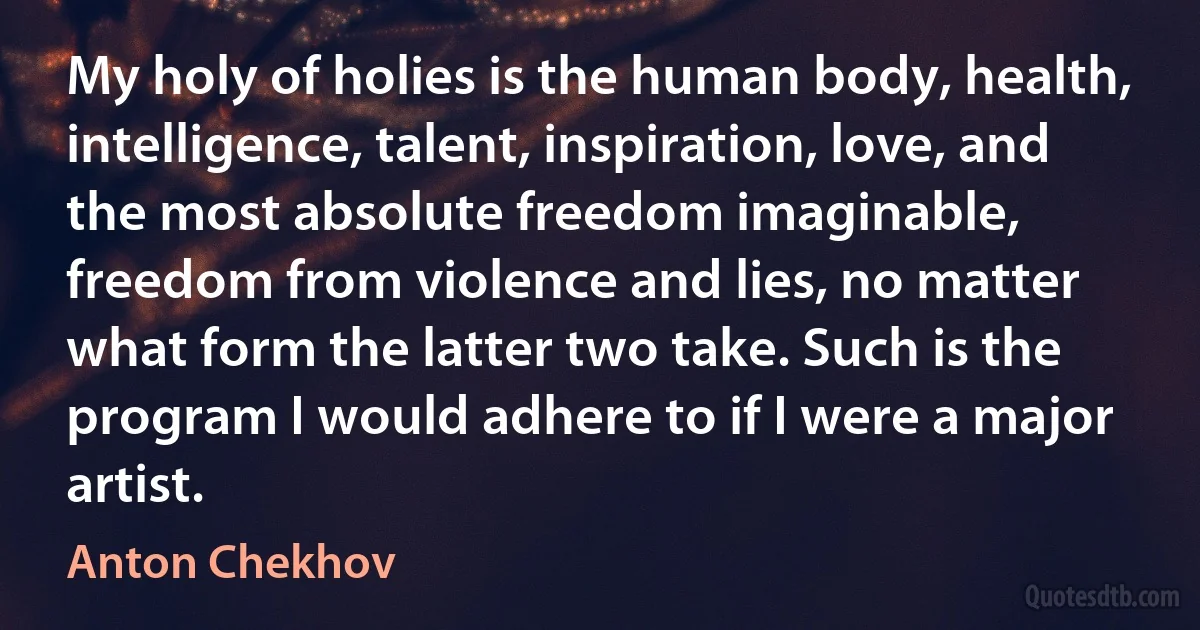 My holy of holies is the human body, health, intelligence, talent, inspiration, love, and the most absolute freedom imaginable, freedom from violence and lies, no matter what form the latter two take. Such is the program I would adhere to if I were a major artist. (Anton Chekhov)