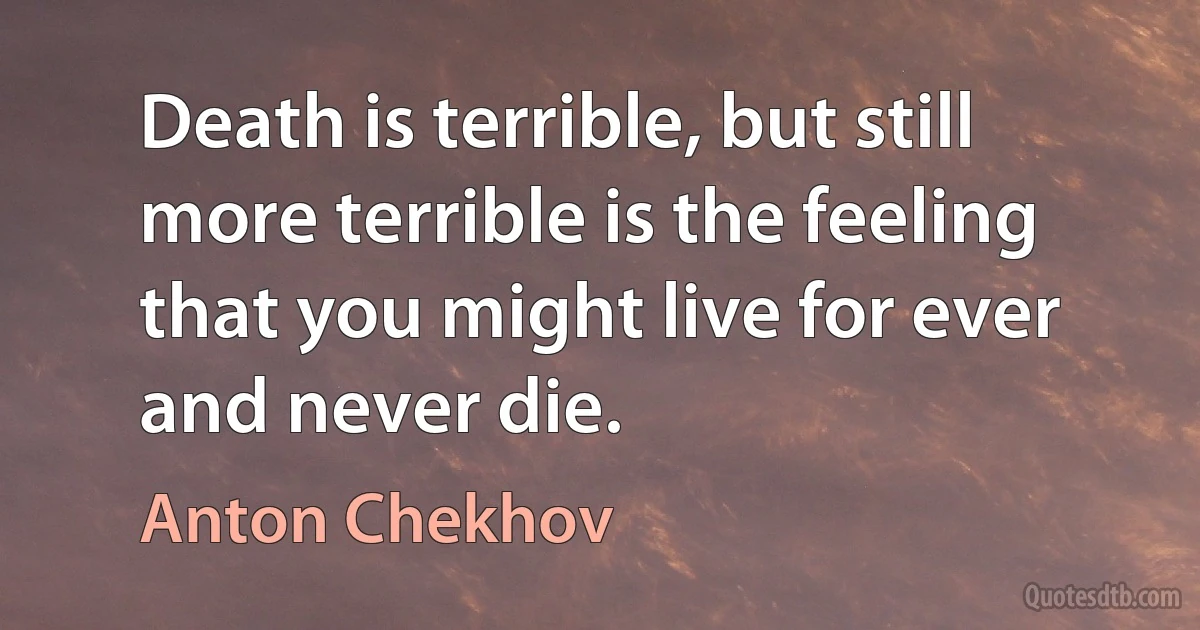 Death is terrible, but still more terrible is the feeling that you might live for ever and never die. (Anton Chekhov)