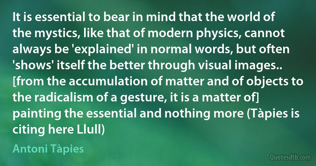 It is essential to bear in mind that the world of the mystics, like that of modern physics, cannot always be 'explained' in normal words, but often 'shows' itself the better through visual images.. [from the accumulation of matter and of objects to the radicalism of a gesture, it is a matter of] painting the essential and nothing more (Tàpies is citing here Llull) (Antoni Tàpies)