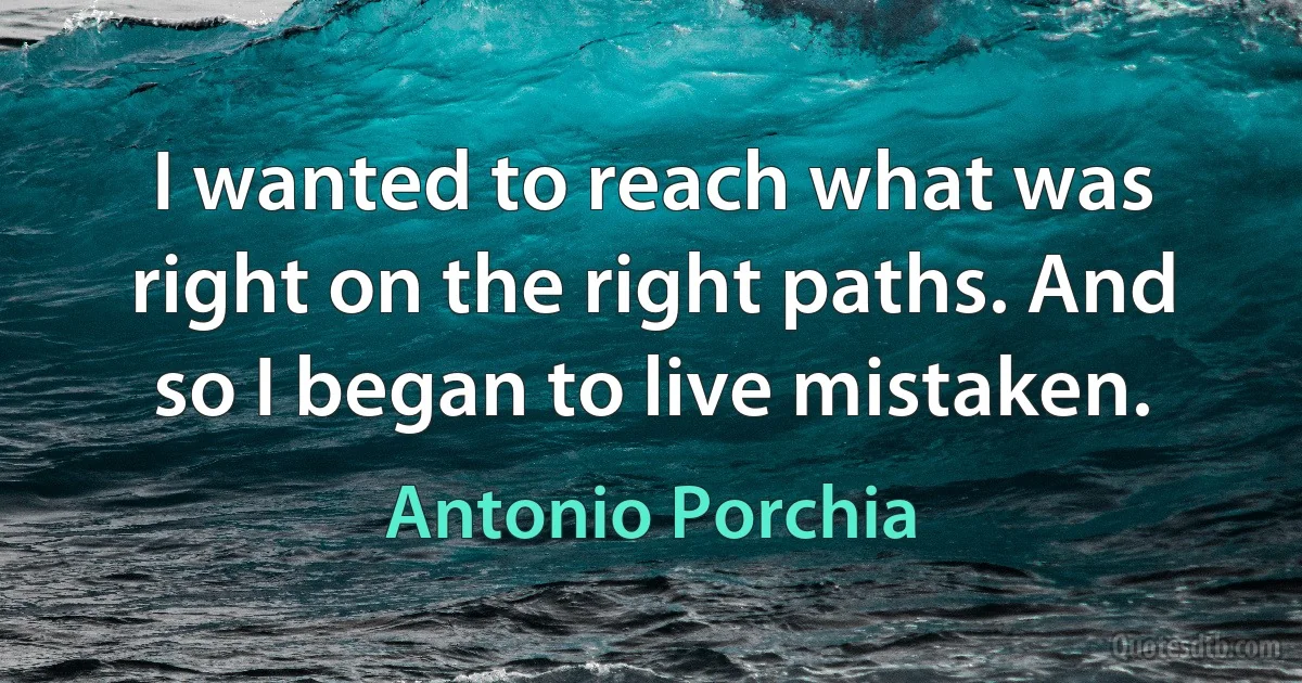 I wanted to reach what was right on the right paths. And so I began to live mistaken. (Antonio Porchia)