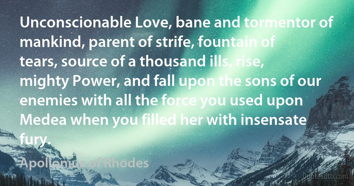 Unconscionable Love, bane and tormentor of mankind, parent of strife, fountain of tears, source of a thousand ills, rise, mighty Power, and fall upon the sons of our enemies with all the force you used upon Medea when you filled her with insensate fury. (Apollonius of Rhodes)