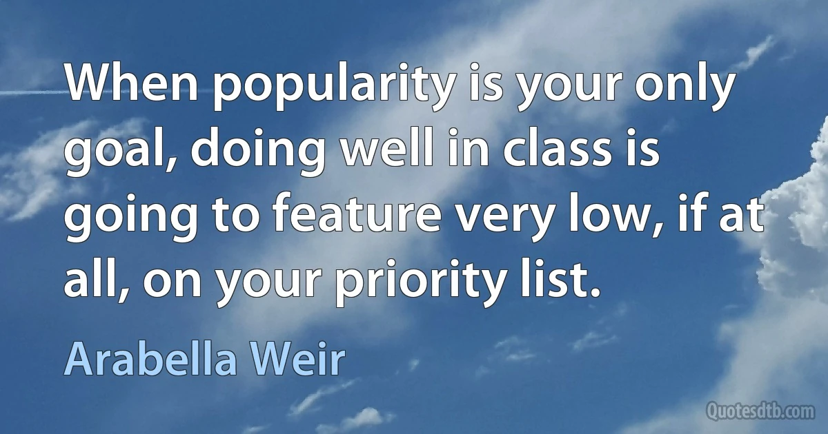 When popularity is your only goal, doing well in class is going to feature very low, if at all, on your priority list. (Arabella Weir)