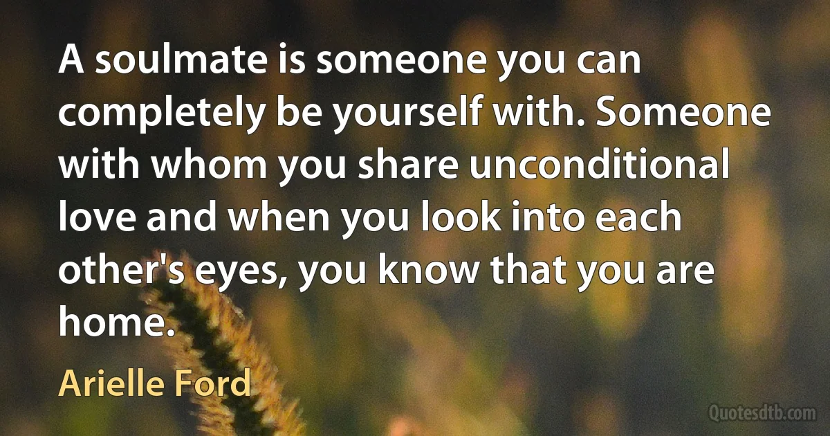 A soulmate is someone you can completely be yourself with. Someone with whom you share unconditional love and when you look into each other's eyes, you know that you are home. (Arielle Ford)