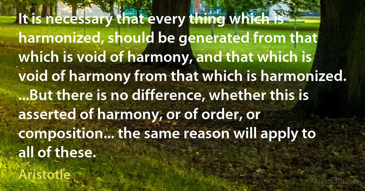 It is necessary that every thing which is harmonized, should be generated from that which is void of harmony, and that which is void of harmony from that which is harmonized. ...But there is no difference, whether this is asserted of harmony, or of order, or composition... the same reason will apply to all of these. (Aristotle)