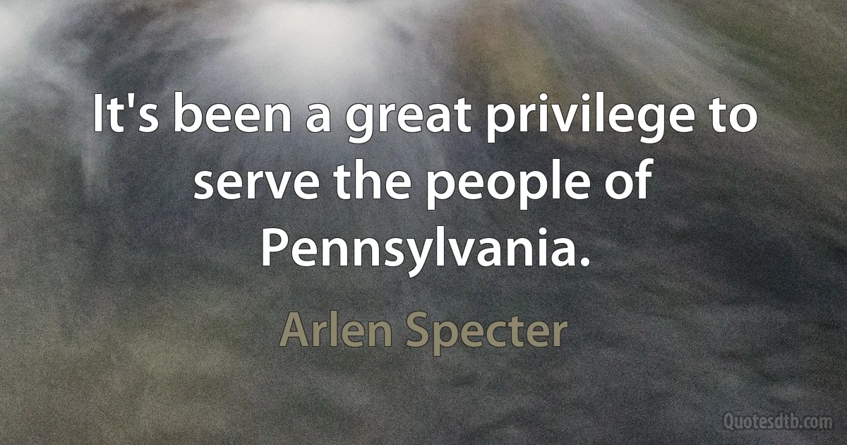 It's been a great privilege to serve the people of Pennsylvania. (Arlen Specter)